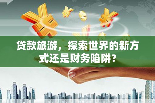 廉江贷款旅游，探索世界的新方式还是财务陷阱？